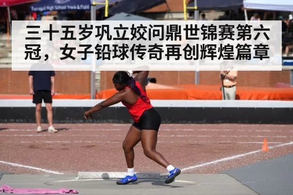 三十五岁巩立姣问鼎世锦赛第六冠，女子铅球传奇再创辉煌篇章