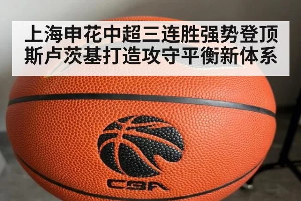 上海申花中超三连胜强势登顶斯卢茨基打造攻守平衡新体系