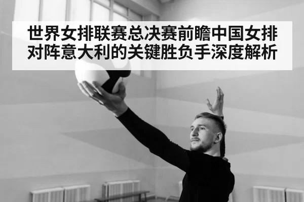 世界女排联赛总决赛前瞻中国女排对阵意大利的关键胜负手深度解析