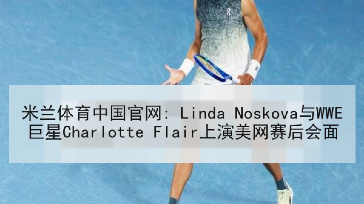米兰体育中国官网: Linda Noskova与WWE巨星Charlotte Flair上演美网赛后会面