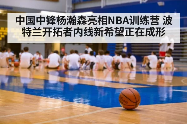 中国中锋杨瀚森亮相NBA训练营 波特兰开拓者内线新希望正在成形