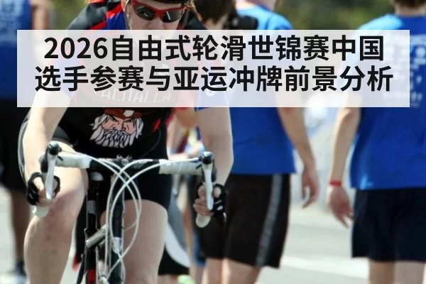 2026自由式轮滑世锦赛中国选手参赛与亚运冲牌前景分析